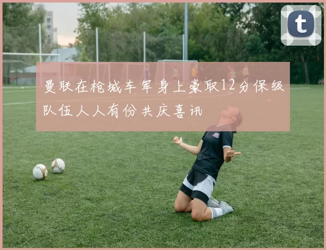 曼联在枪城车军身上豪取12分保级队伍人人有份共庆喜讯