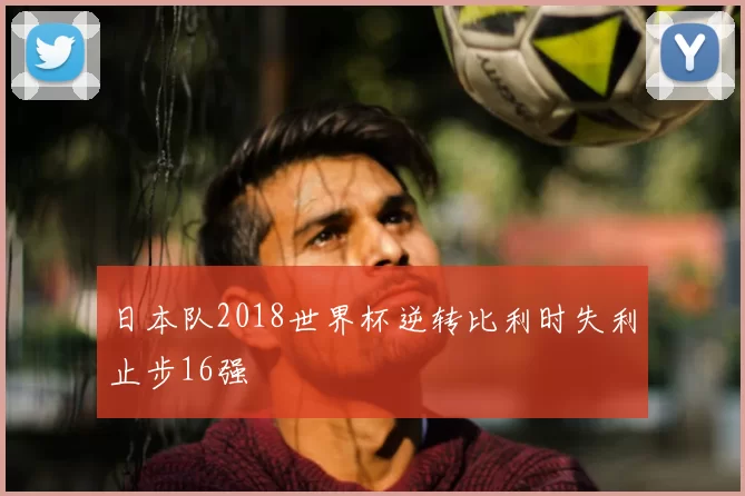 日本队2018世界杯逆转比利时失利止步16强