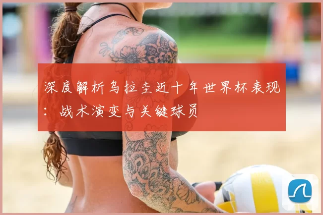 深度解析乌拉圭近十年世界杯表现:战术演变与关键球员