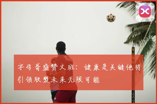 字母哥盛赞文班:健康是关键他将引领联盟未来无限可能