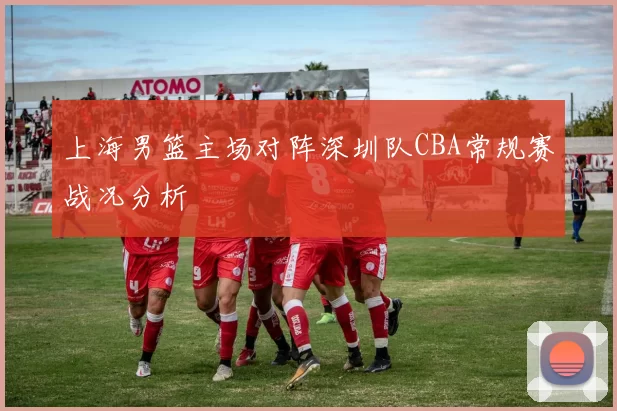 上海男篮主场对阵深圳队CBA常规赛战况分析