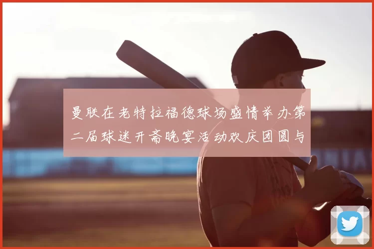 曼联在老特拉福德球场盛情举办第二届球迷开斋晚宴活动欢庆团圆与友谊