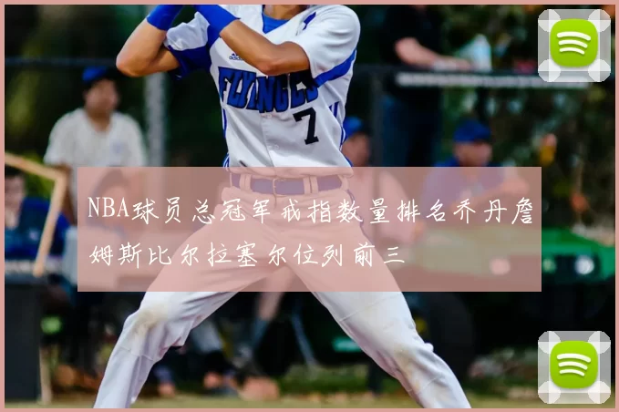 NBA球员总冠军戒指数量排名乔丹詹姆斯比尔拉塞尔位列前三