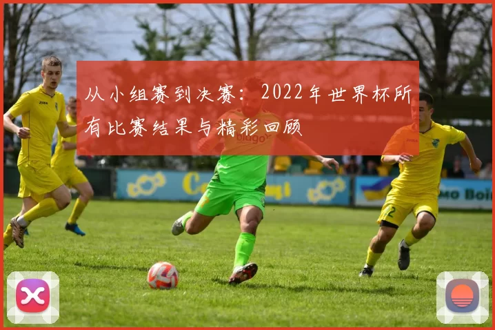 从小组赛到决赛：2022年世界杯所有比赛结果与精彩回顾