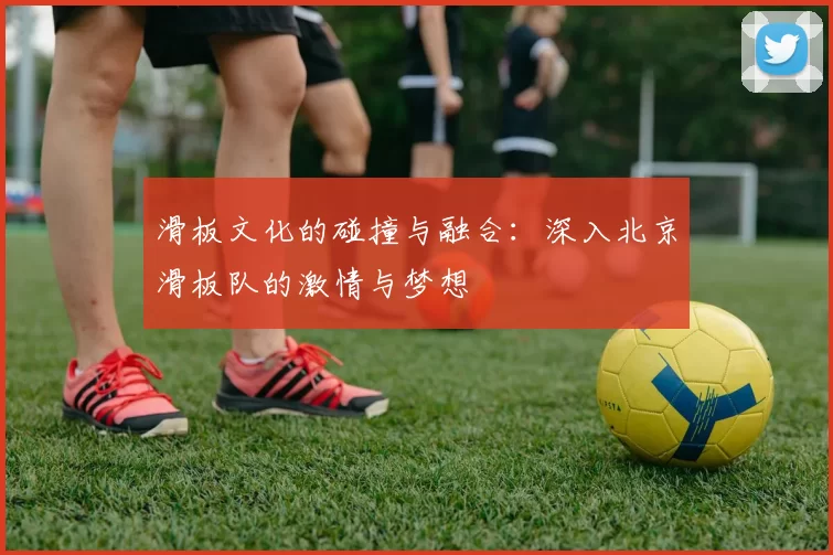滑板文化的碰撞与融合：深入北京滑板队的激情与梦想