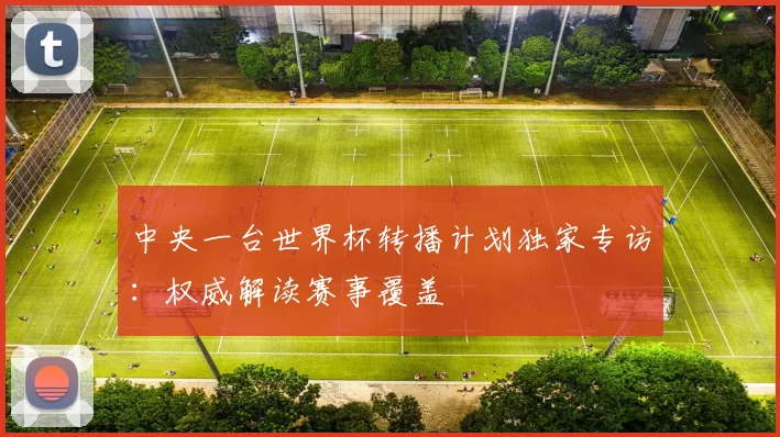 中央一台世界杯转播计划独家专访：权威解读赛事覆盖