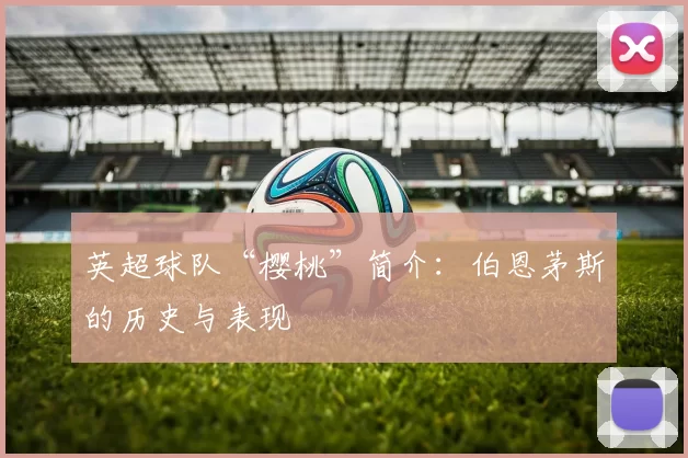 英超球队“樱桃”简介:伯恩茅斯的历史与表现