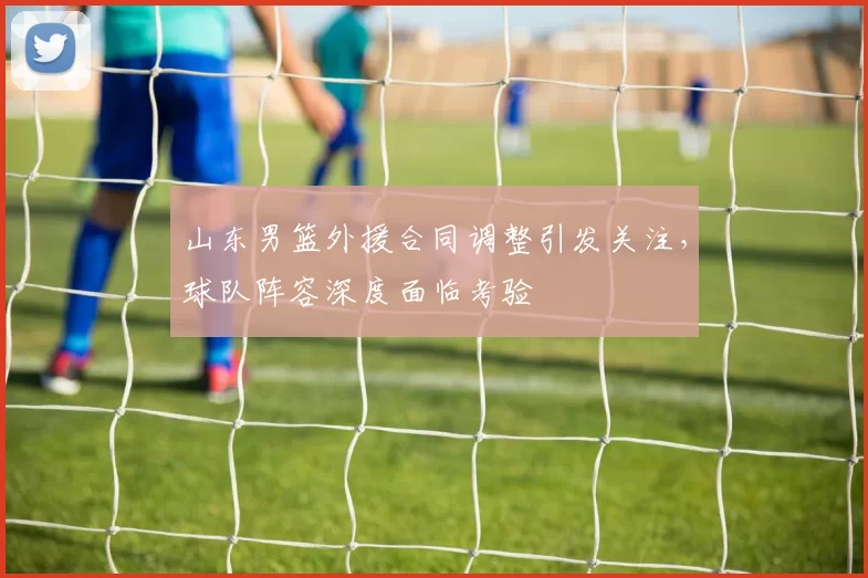 山东男篮外援合同调整引发关注，球队阵容深度面临考验