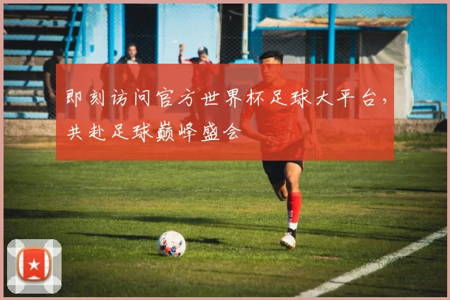 即刻访问官方世界杯足球大平台，共赴足球巅峰盛会