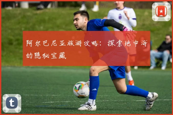 阿尔巴尼亚旅游攻略：探索地中海的隐秘宝藏