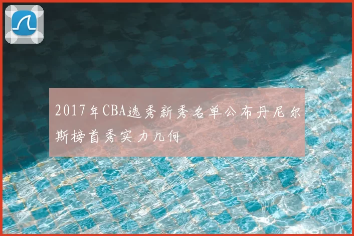 2017年CBA选秀新秀名单公布丹尼尔斯榜首秀实力几何