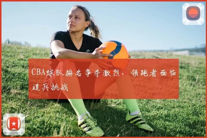 CBA球队排名争夺激烈，领跑者面临追兵挑战
