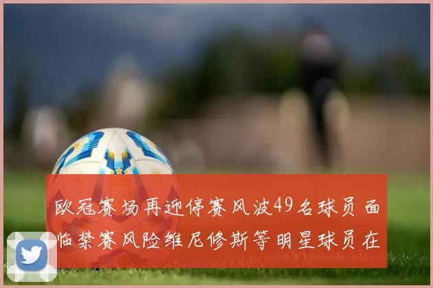 欧冠赛场再迎停赛风波49名球员面临禁赛风险维尼修斯等明星球员在列