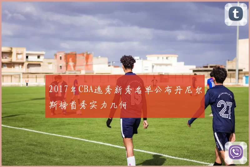 2017年CBA选秀新秀名单公布丹尼尔斯榜首秀实力几何