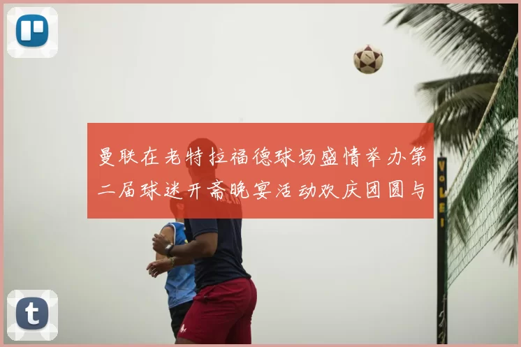 曼联在老特拉福德球场盛情举办第二届球迷开斋晚宴活动欢庆团圆与友谊