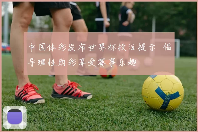 中国体彩发布世界杯投注提示 倡导理性购彩享受赛事乐趣