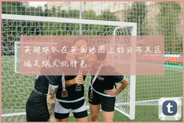 英超球队在英国地图上的分布及区域足球文化特色