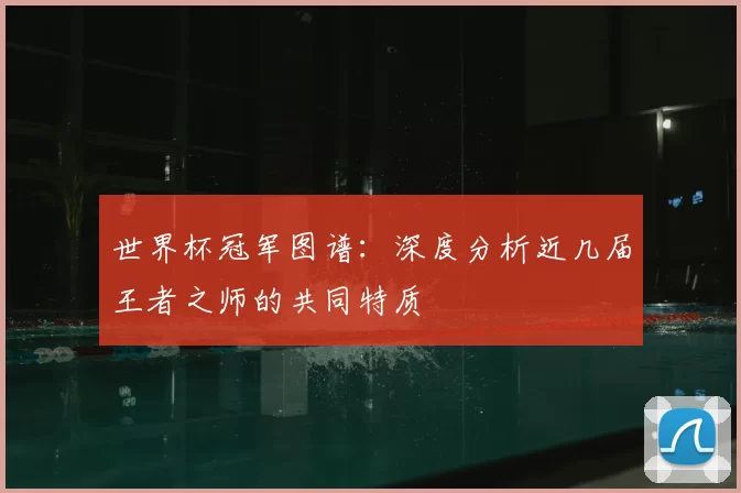 世界杯冠军图谱:深度分析近几届王者之师的共同特质