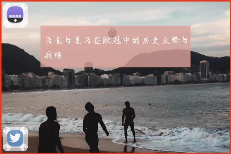 马竞与皇马在欧冠中的历史交锋与战绩