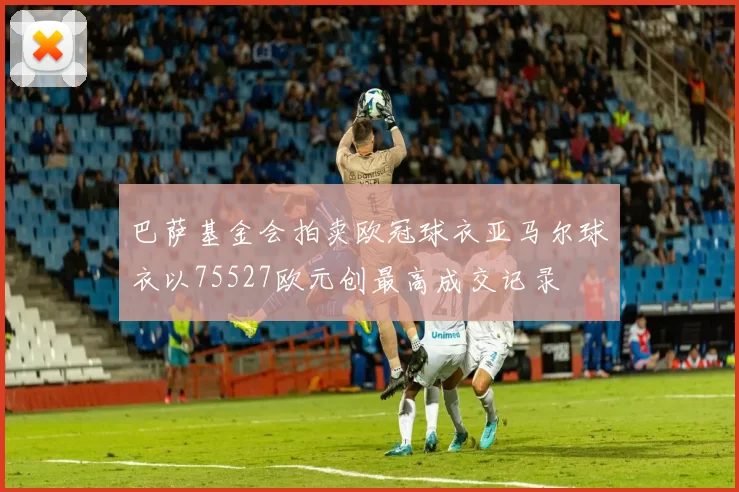 巴萨基金会拍卖欧冠球衣亚马尔球衣以75527欧元创最高成交记录