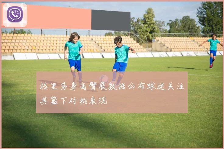 格里芬身高臂展数据公布球迷关注其篮下对抗表现