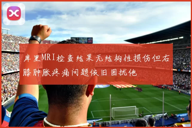 库里MRI检查结果无结构性损伤但右膝肿胀疼痛问题依旧困扰他