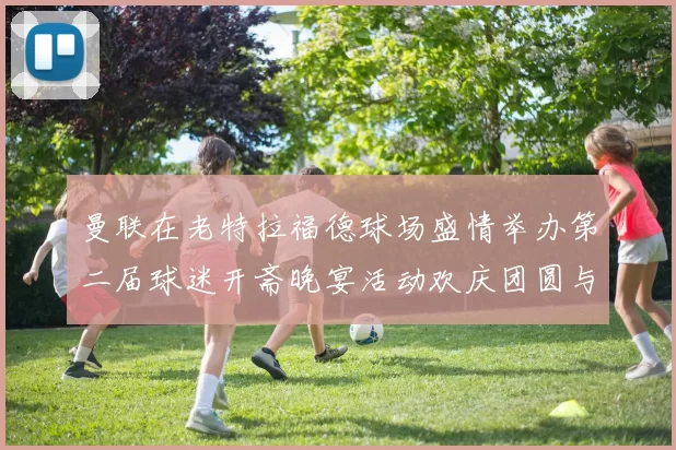 曼联在老特拉福德球场盛情举办第二届球迷开斋晚宴活动欢庆团圆与友谊