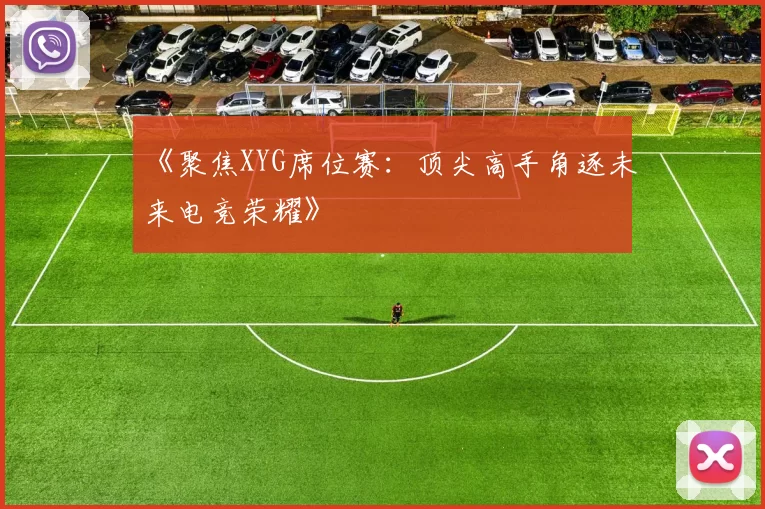 《聚焦XYG席位赛：顶尖高手角逐未来电竞荣耀》