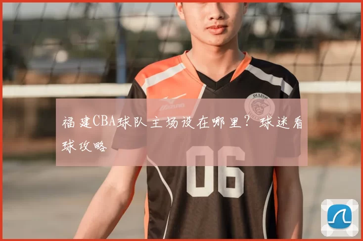 福建CBA球队主场设在哪里？球迷看球攻略