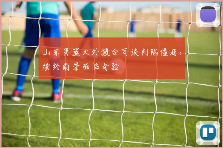 山东男篮大外援合同谈判陷僵局，续约前景面临考验