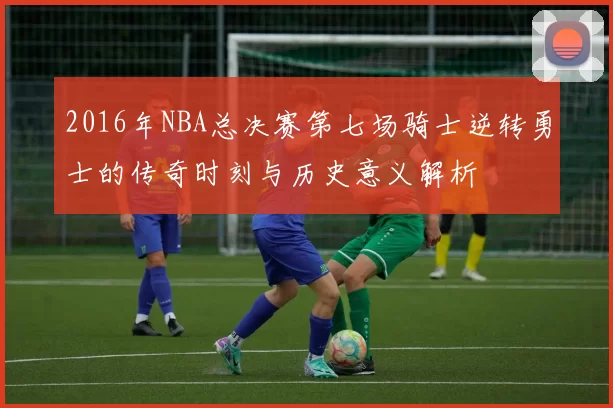 2016年NBA总决赛第七场骑士逆转勇士的传奇时刻与历史意义解析