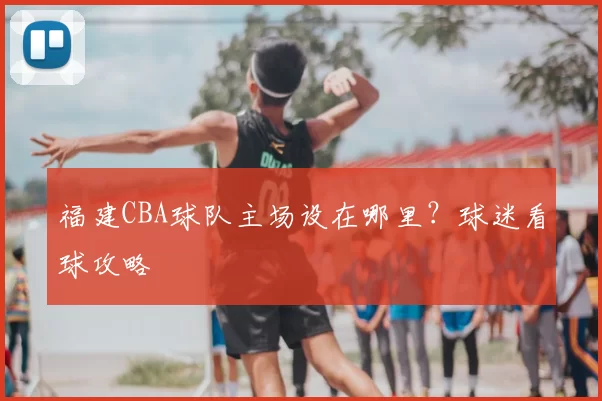 福建CBA球队主场设在哪里？球迷看球攻略