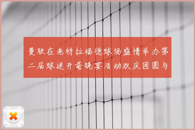 曼联在老特拉福德球场盛情举办第二届球迷开斋晚宴活动欢庆团圆与友谊