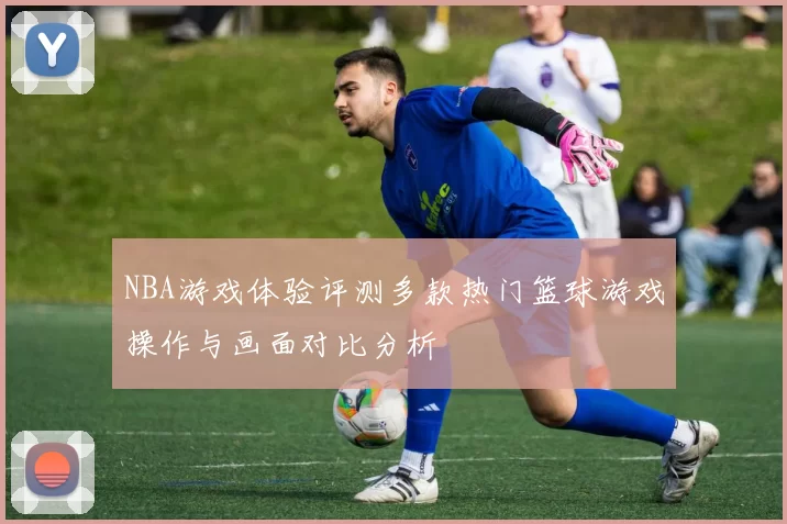 NBA游戏体验评测多款热门篮球游戏操作与画面对比分析