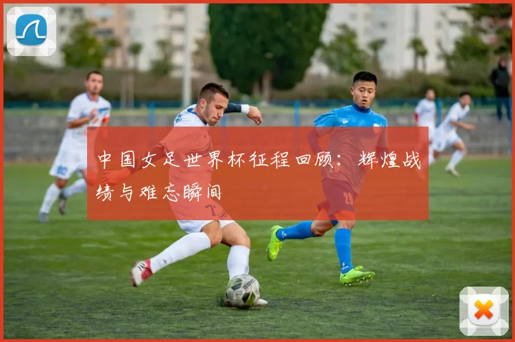 中国女足世界杯征程回顾:辉煌战绩与难忘瞬间