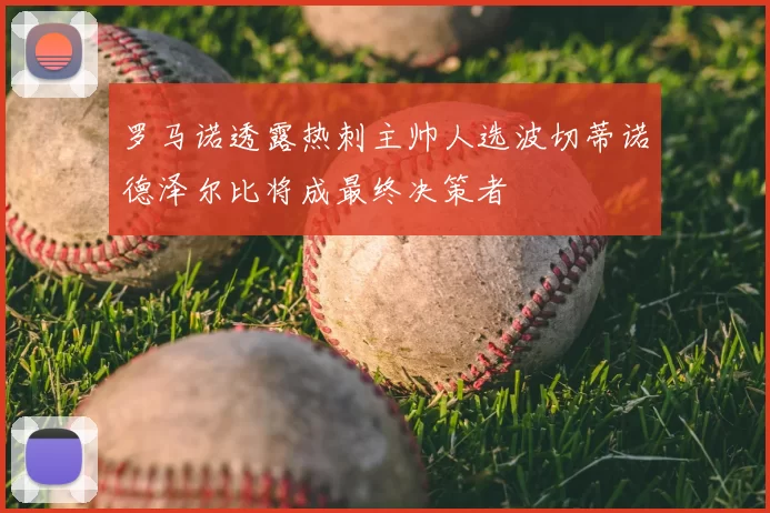 罗马诺透露热刺主帅人选波切蒂诺德泽尔比将成最终决策者