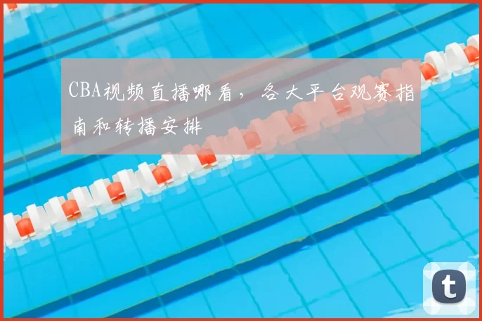 CBA视频直播哪看，各大平台观赛指南和转播安排