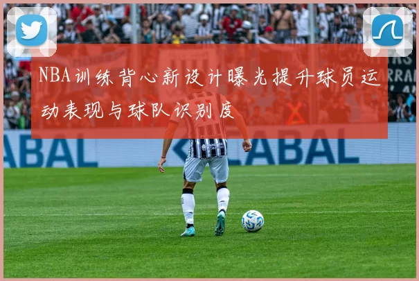 NBA训练背心新设计曝光提升球员运动表现与球队识别度