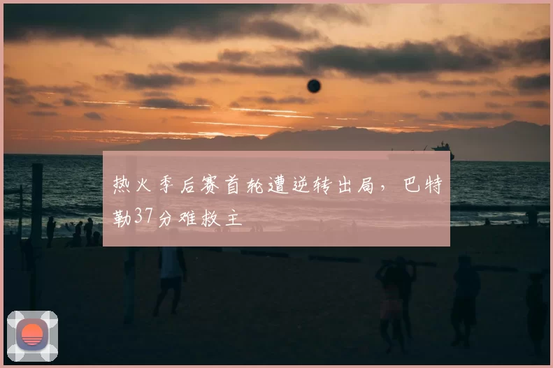 热火季后赛首轮遭逆转出局,巴特勒37分难救主