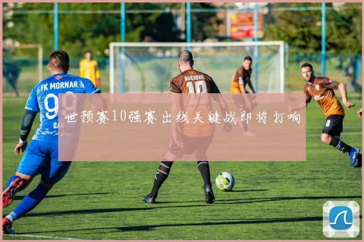 世预赛10强赛出线关键战即将打响