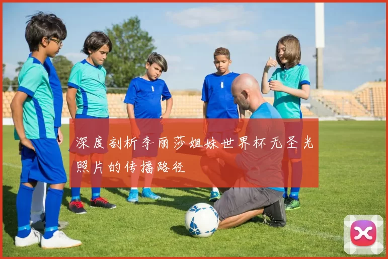 深度剖析李丽莎姐妹世界杯无圣光照片的传播路径