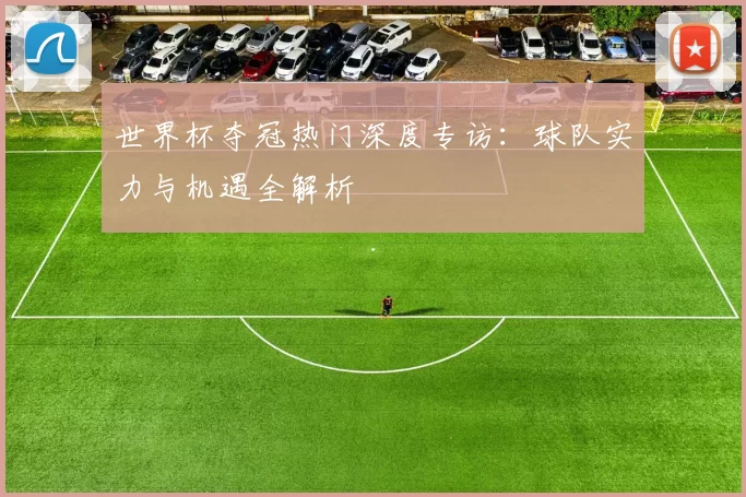 世界杯夺冠热门深度专访：球队实力与机遇全解析