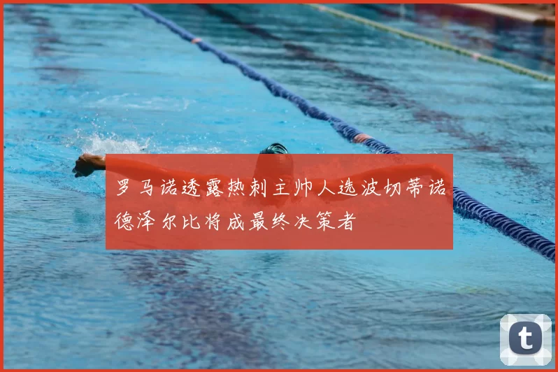 罗马诺透露热刺主帅人选波切蒂诺德泽尔比将成最终决策者