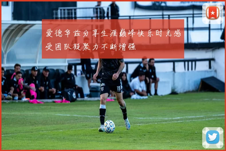 爱德华兹分享生涯巅峰快乐时光感受团队凝聚力不断增强