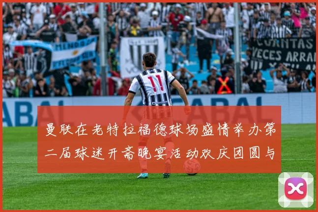 曼联在老特拉福德球场盛情举办第二届球迷开斋晚宴活动欢庆团圆与友谊